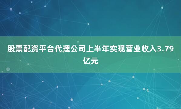 股票配资平台代理公司上半年实现营业收入3.79亿元